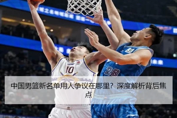 中国男篮新名单用人争议在哪里？深度解析背后焦点